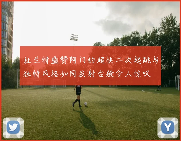 杜兰特盛赞阿门的超快二次起跳与独特风格如同发射台般令人惊叹