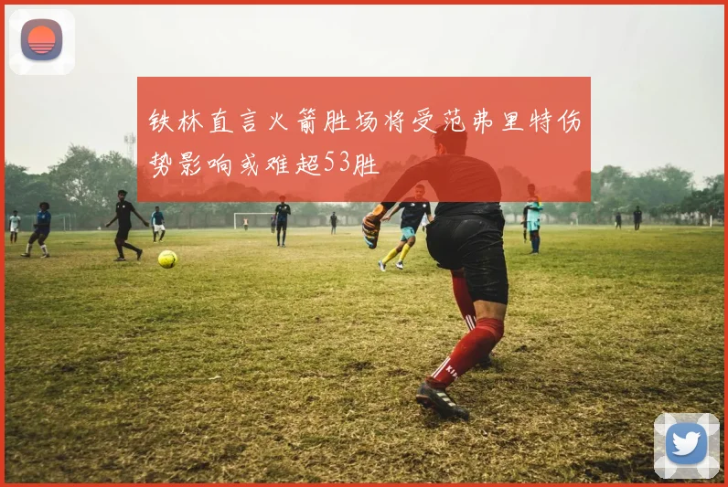 铁林直言火箭胜场将受范弗里特伤势影响或难超53胜