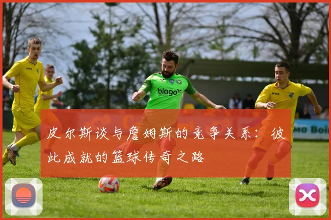 皮尔斯谈与詹姆斯的竞争关系：彼此成就的篮球传奇之路