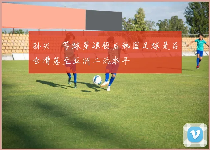 孙兴慜等球星退役后韩国足球是否会滑落至亚洲二流水平