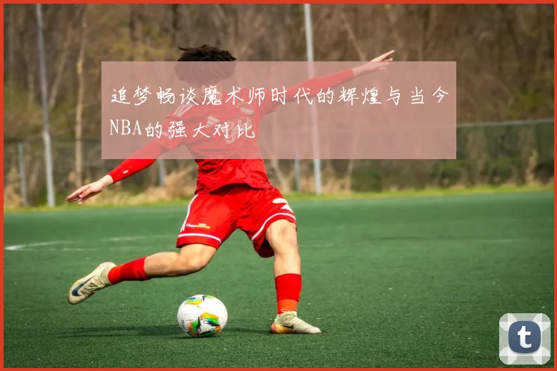 追梦畅谈魔术师时代的辉煌与当今NBA的强大对比