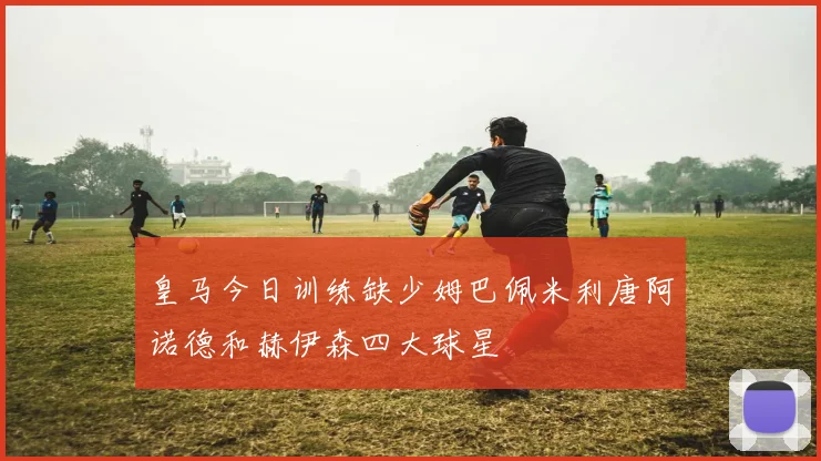 皇马今日训练缺少姆巴佩米利唐阿诺德和赫伊森四大球星