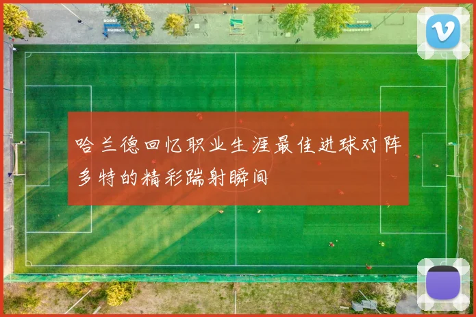 哈兰德回忆职业生涯最佳进球对阵多特的精彩踹射瞬间