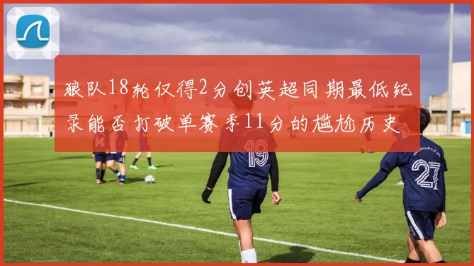狼队18轮仅得2分创英超同期最低纪录能否打破单赛季11分的尴尬历史
