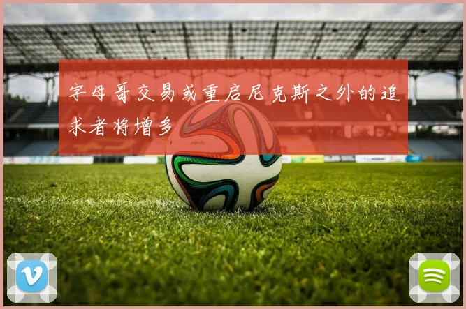 字母哥交易或重启尼克斯之外的追求者将增多