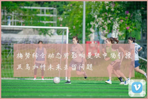梅努转会动态将影响曼联中场引援及乌加特未来去留问题