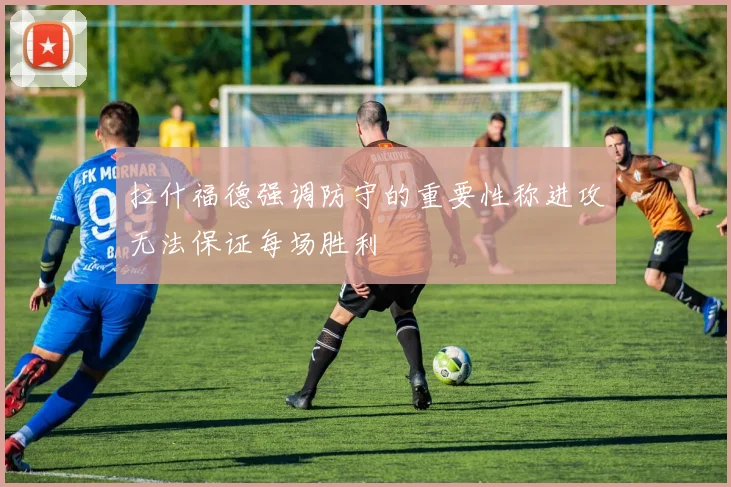 拉什福德强调防守的重要性称进攻无法保证每场胜利