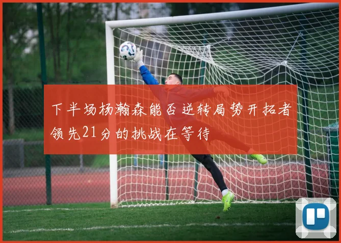 下半场杨瀚森能否逆转局势开拓者领先21分的挑战在等待