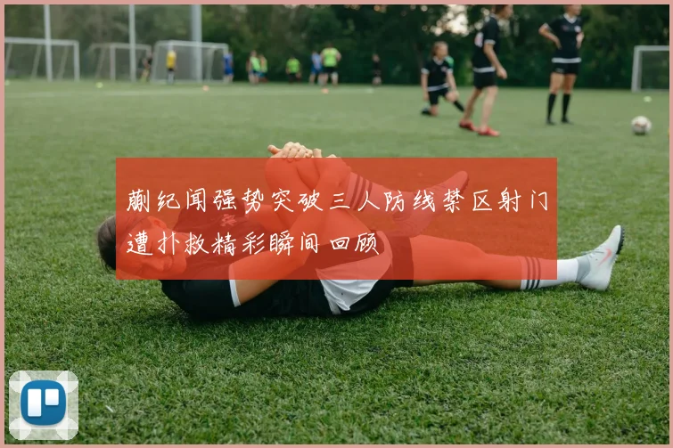 蒯纪闻强势突破三人防线禁区射门遭扑救精彩瞬间回顾
