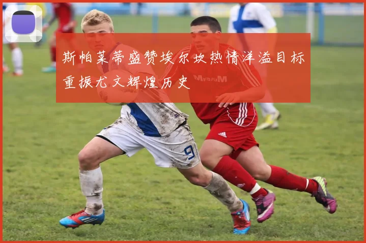 斯帕莱蒂盛赞埃尔坎热情洋溢目标重振尤文辉煌历史