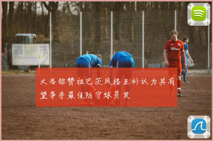 大洛称赞祖巴茨风格互补认为其有望争夺最佳防守球员奖