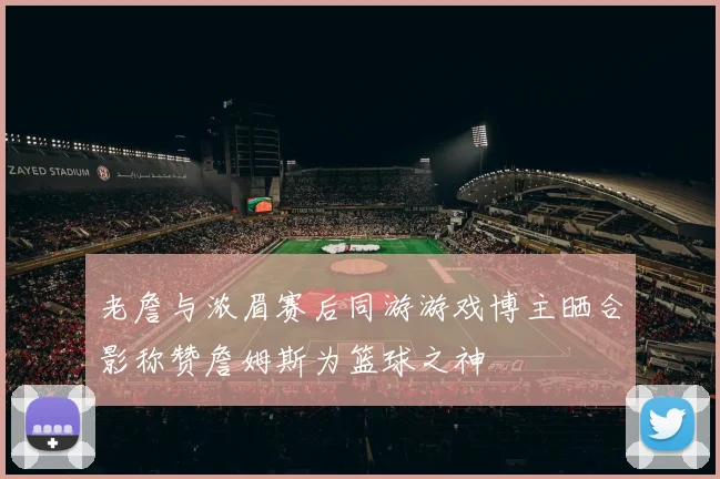 老詹与浓眉赛后同游游戏博主晒合影称赞詹姆斯为篮球之神