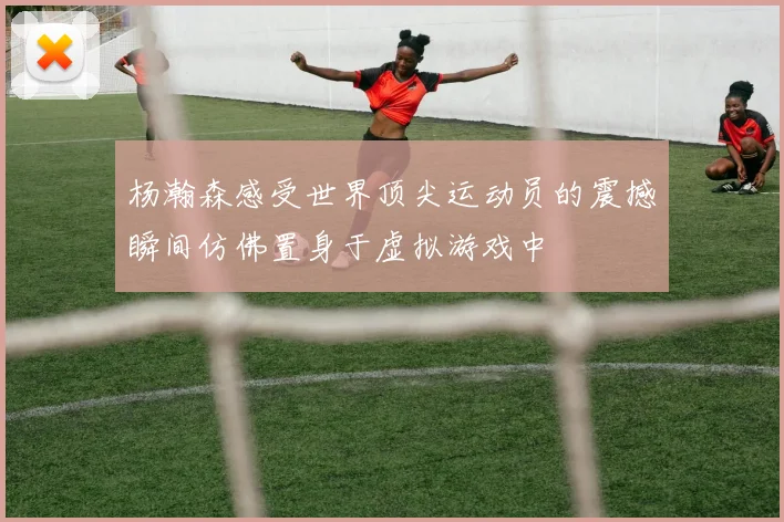 杨瀚森感受世界顶尖运动员的震撼瞬间仿佛置身于虚拟游戏中