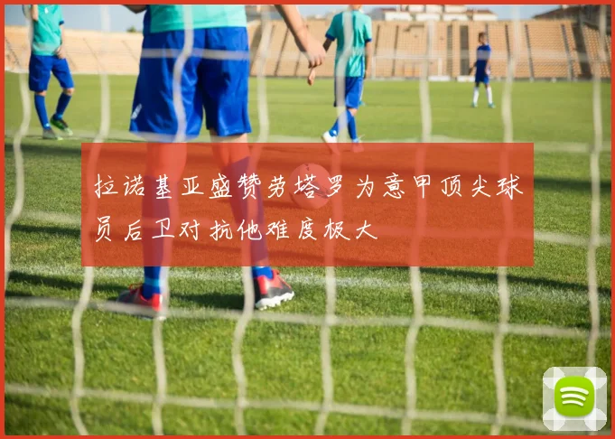 拉诺基亚盛赞劳塔罗为意甲顶尖球员后卫对抗他难度极大